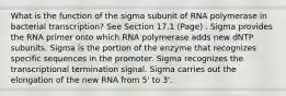 What is the function of the sigma subunit of RNA polymerase in bacterial transcription? See Section 17.1 (Page) . Sigma provides the RNA primer onto which RNA polymerase adds new dNTP subunits. Sigma is the portion of the enzyme that recognizes specific sequences in the promoter. Sigma recognizes the transcriptional termination signal. Sigma carries out the elongation of the new RNA from 5' to 3'.