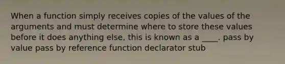 When a function simply receives copies of the values of the arguments and must determine where to store these values before it does anything else, this is known as a ____. pass by value pass by reference function declarator stub