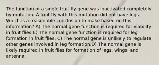 The function of a single fruit fly gene was inactivated completely by mutation. A fruit fly with this mutation did not have legs. Which is a reasonable conclusion to make based on this information? A) The normal gene function is required for viability in fruit flies.B) The normal gene function is required for leg formation in fruit flies. C) The normal gene is unlikely to regulate other genes involved in leg formation.D) The normal gene is likely required in fruit flies for formation of legs, wings, and antenna.