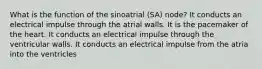 What is the function of the sinoatrial (SA) node? It conducts an electrical impulse through the atrial walls. It is the pacemaker of the heart. It conducts an electrical impulse through the ventricular walls. It conducts an electrical impulse from the atria into the ventricles