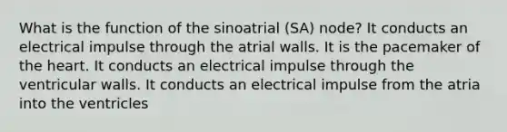 What is the function of the sinoatrial (SA) node? It conducts an electrical impulse through the atrial walls. It is the pacemaker of the heart. It conducts an electrical impulse through the ventricular walls. It conducts an electrical impulse from the atria into the ventricles