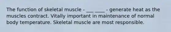 The function of skeletal muscle - ___ ____ - generate heat as the muscles contract. Vitally important in maintenance of normal body temperature. Skeletal muscle are most responsible.