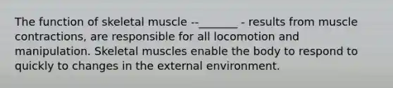 The function of <a href='https://www.questionai.com/knowledge/klixZejDS2-skeletal-muscle' class='anchor-knowledge'>skeletal muscle</a> --_______ - results from <a href='https://www.questionai.com/knowledge/k0LBwLeEer-muscle-contraction' class='anchor-knowledge'>muscle contraction</a>s, are responsible for all locomotion and manipulation. Skeletal muscles enable the body to respond to quickly to changes in <a href='https://www.questionai.com/knowledge/kpkoUX83Zl-the-external-environment' class='anchor-knowledge'>the external environment</a>.