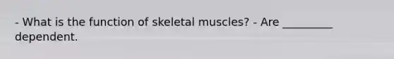 - What is the function of skeletal muscles? - Are _________ dependent.