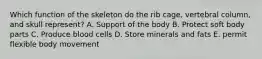 Which function of the skeleton do the rib cage, vertebral column, and skull represent? A. Support of the body B. Protect soft body parts C. Produce blood cells D. Store minerals and fats E. permit flexible body movement