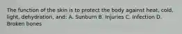 The function of the skin is to protect the body against heat, cold, light, dehydration, and: A. Sunburn B. Injuries C. Infection D. Broken bones