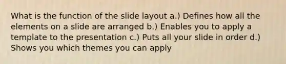 What is the function of the slide layout a.) Defines how all the elements on a slide are arranged b.) Enables you to apply a template to the presentation c.) Puts all your slide in order d.) Shows you which themes you can apply