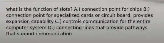 what is the function of slots? A.) connection point for chips B.) connection point for specialized cards or circuit board; provides expansion capability C.) controls communication for the entire computer system D.) connecting lines that provide pathways that support communication