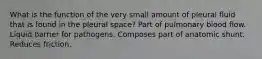 What is the function of the very small amount of pleural fluid that is found in the pleural space? Part of pulmonary blood flow. Liquid barrier for pathogens. Composes part of anatomic shunt. Reduces friction.