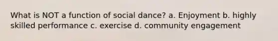 What is NOT a function of social dance? a. Enjoyment b. highly skilled performance c. exercise d. community engagement