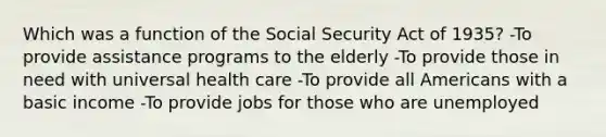 Which was a function of the Social Security Act of 1935? -To provide assistance programs to the elderly -To provide those in need with universal health care -To provide all Americans with a basic income -To provide jobs for those who are unemployed