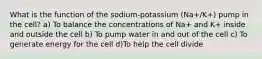 What is the function of the sodium-potassium (Na+/K+) pump in the cell? a) To balance the concentrations of Na+ and K+ inside and outside the cell b) To pump water in and out of the cell c) To generate energy for the cell d)To help the cell divide