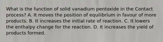 What is the function of solid vanadium pentoxide in the Contact process? A. It moves the position of equilibrium in favour of more products. B. It increases the initial rate of reaction. C. It lowers the enthalpy change for the reaction. D. It increases the yield of products formed.