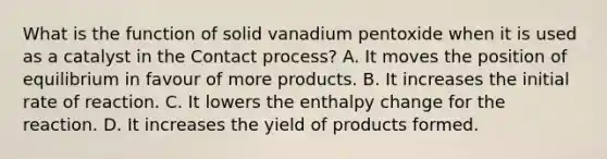 What is the function of solid vanadium pentoxide when it is used as a catalyst in the Contact process? A. It moves the position of equilibrium in favour of more products. B. It increases the initial rate of reaction. C. It lowers the enthalpy change for the reaction. D. It increases the yield of products formed.