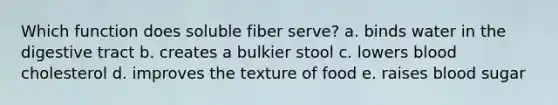 Which function does soluble fiber serve? a. binds water in the digestive tract b. creates a bulkier stool c. lowers blood cholesterol d. improves the texture of food e. raises blood sugar