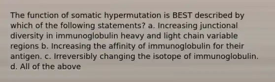 The function of somatic hypermutation is BEST described by which of the following statements? a. Increasing junctional diversity in immunoglobulin heavy and light chain variable regions b. Increasing the affinity of immunoglobulin for their antigen. c. Irreversibly changing the isotope of immunoglobulin. d. All of the above