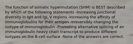 The function of somatic hypermutation (SHM) is BEST described by which of the following statements -Increasing junctional diversity in IgH and IgL V regions -Increasing the affinity of immunoglobulins for their antigen -Irreversibly changing the isotype of immunoglobulin -Promoting alternative splicing of an immunoglobulin heavy chain transcript to produce different isotypes on the B-cell surface -None of the answers are correct.