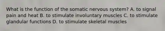 What is the function of the somatic nervous system? A. to signal pain and heat B. to stimulate involuntary muscles C. to stimulate glandular functions D. to stimulate skeletal muscles