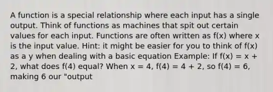 A function is a special relationship where each input has a single output. Think of functions as machines that spit out certain values for each input. Functions are often written as f(x) where x is the input value. Hint: it might be easier for you to think of f(x) as a y when dealing with a basic equation Example: If f(x) = x + 2, what does f(4) equal? When x = 4, f(4) = 4 + 2, so f(4) = 6, making 6 our "output