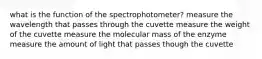 what is the function of the spectrophotometer? measure the wavelength that passes through the cuvette measure the weight of the cuvette measure the molecular mass of the enzyme measure the amount of light that passes though the cuvette