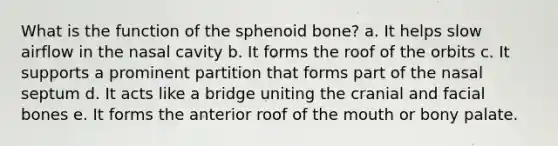 What is the function of the sphenoid bone? a. It helps slow airflow in the nasal cavity b. It forms the roof of the orbits c. It supports a prominent partition that forms part of the nasal septum d. It acts like a bridge uniting the cranial and facial bones e. It forms the anterior roof of the mouth or bony palate.