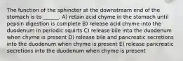 The function of the sphincter at the downstream end of the stomach is to ______. A) retain acid chyme in the stomach until pepsin digestion is complete B) release acid chyme into the duodenum in periodic squirts C) release bile into the duodenum when chyme is present D) release bile and pancreatic secretions into the duodenum when chyme is present E) release pancreatic secretions into the duodenum when chyme is present