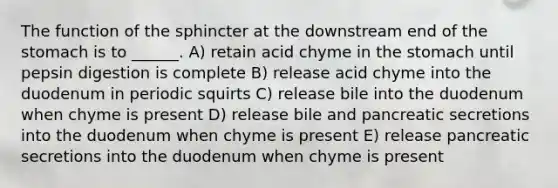 The function of the sphincter at the downstream end of the stomach is to ______. A) retain acid chyme in the stomach until pepsin digestion is complete B) release acid chyme into the duodenum in periodic squirts C) release bile into the duodenum when chyme is present D) release bile and pancreatic secretions into the duodenum when chyme is present E) release pancreatic secretions into the duodenum when chyme is present