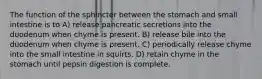 The function of the sphincter between the stomach and small intestine is to A) release pancreatic secretions into the duodenum when chyme is present. B) release bile into the duodenum when chyme is present. C) periodically release chyme into the small intestine in squirts. D) retain chyme in the stomach until pepsin digestion is complete.