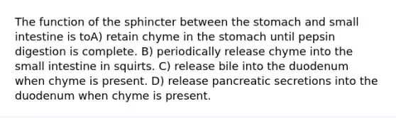 The function of the sphincter between the stomach and small intestine is toA) retain chyme in the stomach until pepsin digestion is complete. B) periodically release chyme into the small intestine in squirts. C) release bile into the duodenum when chyme is present. D) release pancreatic secretions into the duodenum when chyme is present.