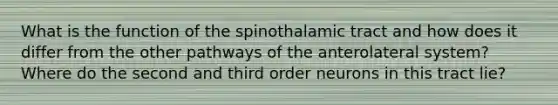 What is the function of the spinothalamic tract and how does it differ from the other pathways of the anterolateral system? Where do the second and third order neurons in this tract lie?