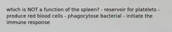 which is NOT a function of the spleen? - reservoir for platelets - produce red blood cells - phagocytose bacterial - initiate the immune response