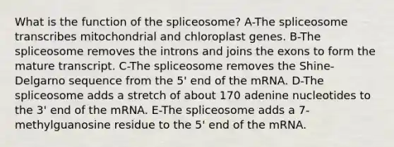 What is the function of the spliceosome? A-The spliceosome transcribes mitochondrial and chloroplast genes. B-The spliceosome removes the introns and joins the exons to form the mature transcript. C-The spliceosome removes the Shine-Delgarno sequence from the 5' end of the mRNA. D-The spliceosome adds a stretch of about 170 adenine nucleotides to the 3' end of the mRNA. E-The spliceosome adds a 7-methylguanosine residue to the 5' end of the mRNA.