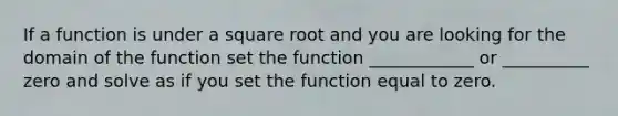 If a function is under a square root and you are looking for the domain of the function set the function ____________ or __________ zero and solve as if you set the function equal to zero.