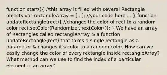 function start()( //this array is filled with several Rectangle objects var rectangleArray = [...]; //your code here ... ) function updateRectangle(rect)( //changes the color of rect to a random color rect.setColor(Randomizer.nextColor()); ) We have an array of Rectangles called rectangleArray & a function updateRectangle(rect) that takes a single rectangle as a parameter & changes it's color to a random color. How can we easily change the color of every rectangle inside rectangleArray? What method can we use to find the index of a particular element in an array?