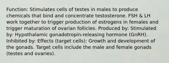 Function: Stimulates cells of testes in males to produce chemicals that bind and concentrate testosterone. FSH & LH work together to trigger production of estrogens in females and trigger maturation of ovarian follicles. Produced by: Stimulated by: Hypothalamic gonadotropin-releasing hormone (GnRH). Inhibited by: Effects (target cells): Growth and development of the gonads. Target cells include the male and female gonads (testes and ovaries).