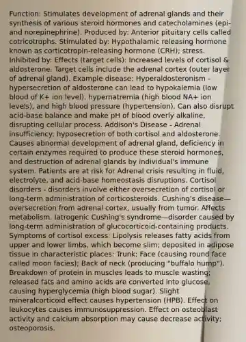 Function: Stimulates development of adrenal glands and their synthesis of various steroid hormones and catecholamines (epi- and norepinephrine). Produced by: Anterior pituitary cells called cotricotrophs. Stimulated by: Hypothalamic releasing hormone known as corticotropin-releasing hormone (CRH); stress. Inhibited by: Effects (target cells): Increased levels of cortisol & aldosterone. Target cells include the adrenal cortex (outer layer of adrenal gland). Example disease: Hyperaldosteronism - hypersecretion of aldosterone can lead to hypokalemia (low blood of K+ ion level), hypernatremia (high blood NA+ ion levels), and high blood pressure (hypertension). Can also disrupt acid-base balance and make pH of blood overly alkaline, disrupting cellular process. Addison's Disease - Adrenal insufficiency: hyposecretion of both cortisol and aldosterone. Causes abnormal development of adrenal gland, deficiency in certain enzymes required to produce these steroid hormones, and destruction of adrenal glands by individual's immune system. Patients are at risk for Adrenal crisis resulting in fluid, electrolyte, and acid-base homeostasis disruptions. Cortisol disorders - disorders involve either oversecretion of cortisol or long-term administration of corticosteroids. Cushing's disease— oversecretion from adrenal cortex, usually from tumor. Affects metabolism. Iatrogenic Cushing's syndrome—disorder caused by long-term administration of glucocorticoid-containing products. Symptoms of cortisol excess: Lipolysis releases fatty acids from upper and lower limbs, which become slim; deposited in adipose tissue in characteristic places: Trunk; Face (causing round face called moon facies); Back of neck (producing "buffalo hump"). Breakdown of protein in muscles leads to muscle wasting; released fats and amino acids are converted into glucose, causing hyperglycemia (high blood sugar). Slight mineralcorticoid effect causes hypertension (HPB). Effect on leukocytes causes immunosuppression. Effect on osteoblast activity and calcium absorption may cause decrease activity; osteoporosis.