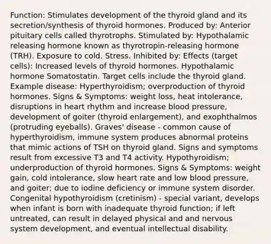 Function: Stimulates development of the thyroid gland and its secretion/synthesis of thyroid hormones. Produced by: Anterior pituitary cells called thyrotrophs. Stimulated by: Hypothalamic releasing hormone known as thyrotropin-releasing hormone (TRH). Exposure to cold. Stress. Inhibited by: Effects (target cells): Increased levels of thyroid hormones. Hypothalamic hormone Somatostatin. Target cells include the thyroid gland. Example disease: Hyperthyroidism; overproduction of thyroid hormones. Signs & Symptoms: weight loss, heat intolerance, disruptions in heart rhythm and increase blood pressure, development of goiter (thyroid enlargement), and exophthalmos (protruding eyeballs). Graves' disease - common cause of hyperthyroidism, immune system produces abnormal proteins that mimic actions of TSH on thyroid gland. Signs and symptoms result from excessive T3 and T4 activity. Hypothyroidism; underproduction of thyroid hormones. Signs & Symptoms: weight gain, cold intolerance, slow heart rate and low blood pressure, and goiter; due to iodine deficiency or immune system disorder. Congenital hypothyroidism (cretinism) - special variant, develops when infant is born with inadequate thyroid function; if left untreated, can result in delayed physical and and nervous system development, and eventual intellectual disability.