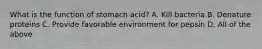 What is the function of stomach acid? A. Kill bacteria B. Denature proteins C. Provide favorable environment for pepsin D. All of the above