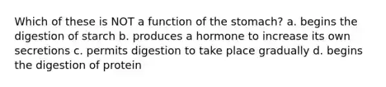 Which of these is NOT a function of the stomach? a. begins the digestion of starch b. produces a hormone to increase its own secretions c. permits digestion to take place gradually d. begins the digestion of protein