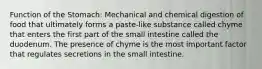 Function of the Stomach: Mechanical and chemical digestion of food that ultimately forms a paste-like substance called chyme that enters the first part of the small intestine called the duodenum. The presence of chyme is the most important factor that regulates secretions in the small intestine.