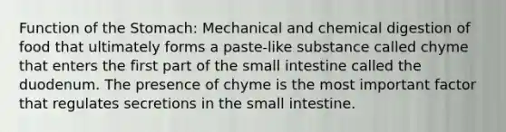 Function of <a href='https://www.questionai.com/knowledge/kLccSGjkt8-the-stomach' class='anchor-knowledge'>the stomach</a>: Mechanical and chemical digestion of food that ultimately forms a paste-like substance called chyme that enters the first part of <a href='https://www.questionai.com/knowledge/kt623fh5xn-the-small-intestine' class='anchor-knowledge'>the small intestine</a> called the duodenum. The presence of chyme is the most important factor that regulates secretions in the small intestine.