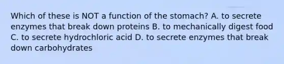 Which of these is NOT a function of the stomach? A. to secrete enzymes that break down proteins B. to mechanically digest food C. to secrete hydrochloric acid D. to secrete enzymes that break down carbohydrates