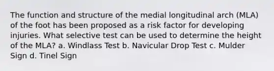 The function and structure of the medial longitudinal arch (MLA) of the foot has been proposed as a risk factor for developing injuries. What selective test can be used to determine the height of the MLA? a. Windlass Test b. Navicular Drop Test c. Mulder Sign d. Tinel Sign