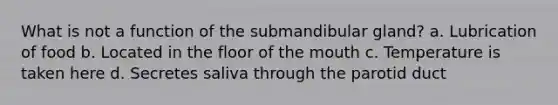 What is not a function of the submandibular gland? a. Lubrication of food b. Located in the floor of the mouth c. Temperature is taken here d. Secretes saliva through the parotid duct