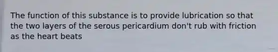 The function of this substance is to provide lubrication so that the two layers of the serous pericardium don't rub with friction as the heart beats