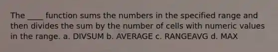 The ____ function sums the numbers in the specified range and then divides the sum by the number of cells with numeric values in the range. a. DIVSUM b. AVERAGE c. RANGEAVG d. MAX