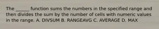 The ______ function sums the numbers in the specified range and then divides the sum by the number of cells with numeric values in the range. A. DIVSUM B. RANGEAVG C. AVERAGE D. MAX