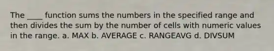 The ____ function sums the numbers in the specified range and then divides the sum by the number of cells with numeric values in the range. a. MAX b. AVERAGE c. RANGEAVG d. DIVSUM