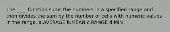 The ____ function sums the numbers in a specified range and then divides the sum by the number of cells with numeric values in the range. a.AVERAGE b.MEAN c.RANGE d.MIN