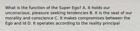 What is the function of the Super Ego? A. It holds our unconscious, pleasure seeking tendencies B. It is the seat of our morality and conscience C. It makes compromises between the Ego and Id D. It operates according to the reality principal